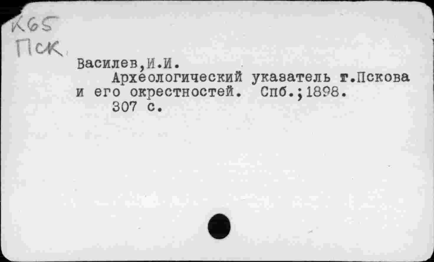 ﻿П<Ж,
Василев,И.И.
Археологический указатель г.Пскова и его окрестностей. Спб.;1898.
307 с.